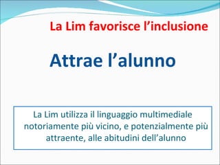 La Lim favorisce l’inclusione Attrae l’alunno La Lim utilizza il linguaggio multimediale notoriamente più vicino, e potenzialmente più attraente, alle abitudini dell’alunno 
