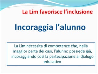 La Lim favorisce l’inclusione Incoraggia l’alunno La Lim necessita di competenze che, nella maggior parte dei casi, l’alunno possiede già, incoraggiando così la partecipazione al dialogo educativo 