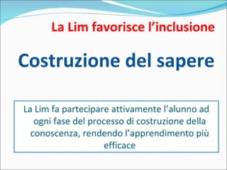 La Lim favorisce l’inclusione Costruzione del sapere La Lim fa partecipare attivamente l’alunno ad ogni fase del processo di costruzione della conoscenza, rendendo l’apprendimento più efficace 