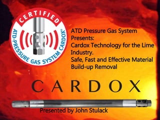 ATD Pressure Gas System
Presents:
Cardox Technology for the Lime
Industry.
Safe, Fast and Effective Material
Build-up Removal
Presented by John Stulack
 