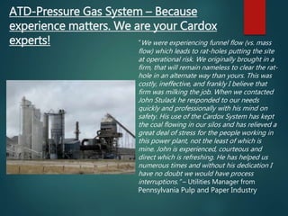 “We were experiencing funnel flow (vs. mass
flow) which leads to rat-holes putting the site
at operational risk. We originally brought in a
firm, that will remain nameless to clear the rat-
hole in an alternate way than yours. This was
costly, ineffective, and frankly I believe that
firm was milking the job. When we contacted
John Stulack he responded to our needs
quickly and professionally with his mind on
safety. His use of the Cardox System has kept
the coal flowing in our silos and has relieved a
great deal of stress for the people working in
this power plant, not the least of which is
mine. John is experienced, courteous and
direct which is refreshing. He has helped us
numerous times and without his dedication I
have no doubt we would have process
interruptions.” – Utilities Manager from
Pennsylvania Pulp and Paper Industry
ATD-Pressure Gas System – Because
experience matters. We are your Cardox
experts!
 