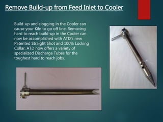 Remove Build-up from Feed Inlet to Cooler
Build-up and clogging in the Cooler can
cause your Kiln to go off line. Removing
hard to reach build-up in the Cooler can
now be accomplished with ATD’s new
Patented Straight Shot and 100% Locking
Collar. ATD now offers a variety of
specialized Discharge Tubes for the
toughest hard to reach jobs.
 