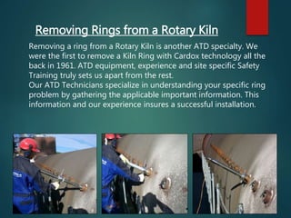 Removing Rings from a Rotary Kiln
Removing a ring from a Rotary Kiln is another ATD specialty. We
were the first to remove a Kiln Ring with Cardox technology all the
back in 1961. ATD equipment, experience and site specific Safety
Training truly sets us apart from the rest.
Our ATD Technicians specialize in understanding your specific ring
problem by gathering the applicable important information. This
information and our experience insures a successful installation.
 