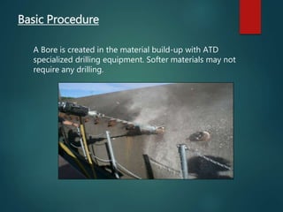 Basic Procedure
A Bore is created in the material build-up with ATD
specialized drilling equipment. Softer materials may not
require any drilling.
 