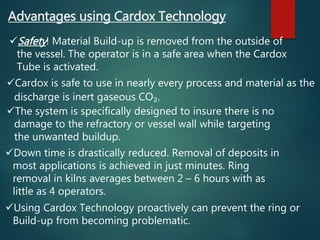 Advantages using Cardox Technology
Safety! Material Build-up is removed from the outside of
the vessel. The operator is in a safe area when the Cardox
Tube is activated.
Cardox is safe to use in nearly every process and material as the
discharge is inert gaseous CO₂.
The system is specifically designed to insure there is no
damage to the refractory or vessel wall while targeting
the unwanted buildup.
Down time is drastically reduced. Removal of deposits in
most applications is achieved in just minutes. Ring
removal in kilns averages between 2 – 6 hours with as
little as 4 operators.
Using Cardox Technology proactively can prevent the ring or
Build-up from becoming problematic.
 