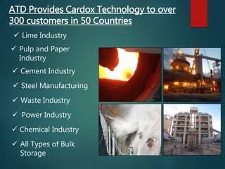 ATD Provides Cardox Technology to over
300 customers in 50 Countries
 Lime Industry
 Pulp and Paper
Industry
 Cement Industry
 Steel Manufacturing
 Waste Industry
 Power Industry
 All Types of Bulk
Storage
 Chemical Industry
 
