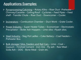 Applications Examples:
 Pyroprocessing/Calcining – Rotary Kilns – Riser Duct -Preheater –
Chimney/Cassette - Ceiling/Roof - Cyclones – Feed Pipes – Feed
shelf - Transfer Chute – Riser Duct - Downcomer – Cooler.
 Incinerators – Combustion Chamber – Duct Work – Grate Cooler.
 Power Industry – Super Heater Tubes – Economizer – Electrostatic
Precipitator – Boiler Ash Hoppers – Lime silos –Flyash silos.
 Steel Industry - Slag Pot Ladles – Coke Battery – Coal Feeders –
Preheater Box.
 Bulk storage/ Silos, Feeders and Rail Cars – Lime – Coal –
Gypsum - Finished Cement - Iron Ore - Fly-ash - Raw Meal -
Soda Ash – DDG - Bone Meal - Grain etc.
 