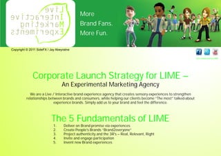 More
                                             Brand Fans.
                                             More Fun.

Copyright © 2011 SideFX / Jay Abeyratne

                                                                                                                 Get Connected to LIME




              Corporate Launch Strategy for LIME –
                                 An Experimental Marketing Agency
            We are a Live / Interactive brand experience agency that creates sensory experiences to strengthen
          relationships between brands and consumers, while helping our clients become “The most” talked-about
                           experience brands. Simply add us to your brand and feel the difference.



                           The 5 Fundamentals of LIME
                            1.     Deliver on Brand promise via experiences
                            2.     Create People's Brands “Brand2everyone”
                            3.     Project authenticity and the 3R's – Real, Relevant, Right
                            4.     Invite and engage participation
                            5.     Invent new Brand experiences
 