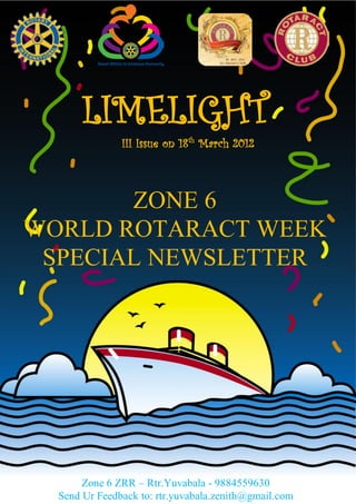 LIMELIGHT
               III Issue on 18 th March 2012



       ZONE 6
WORLD ROTARACT WEEK
 SPECIAL NEWSLETTER




       Zone 6 ZRR – Rtr.Yuvabala - 9884559630
  Send Ur Feedback to: rtr.yuvabala.zenith@gmail.com
 