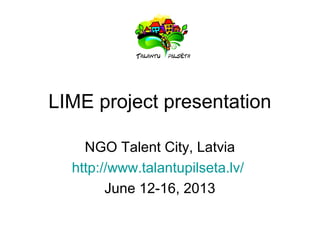 LIME project presentation
NGO Talent City, Latvia
http://www.talantupilseta.lv/
June 12-16, 2013
 