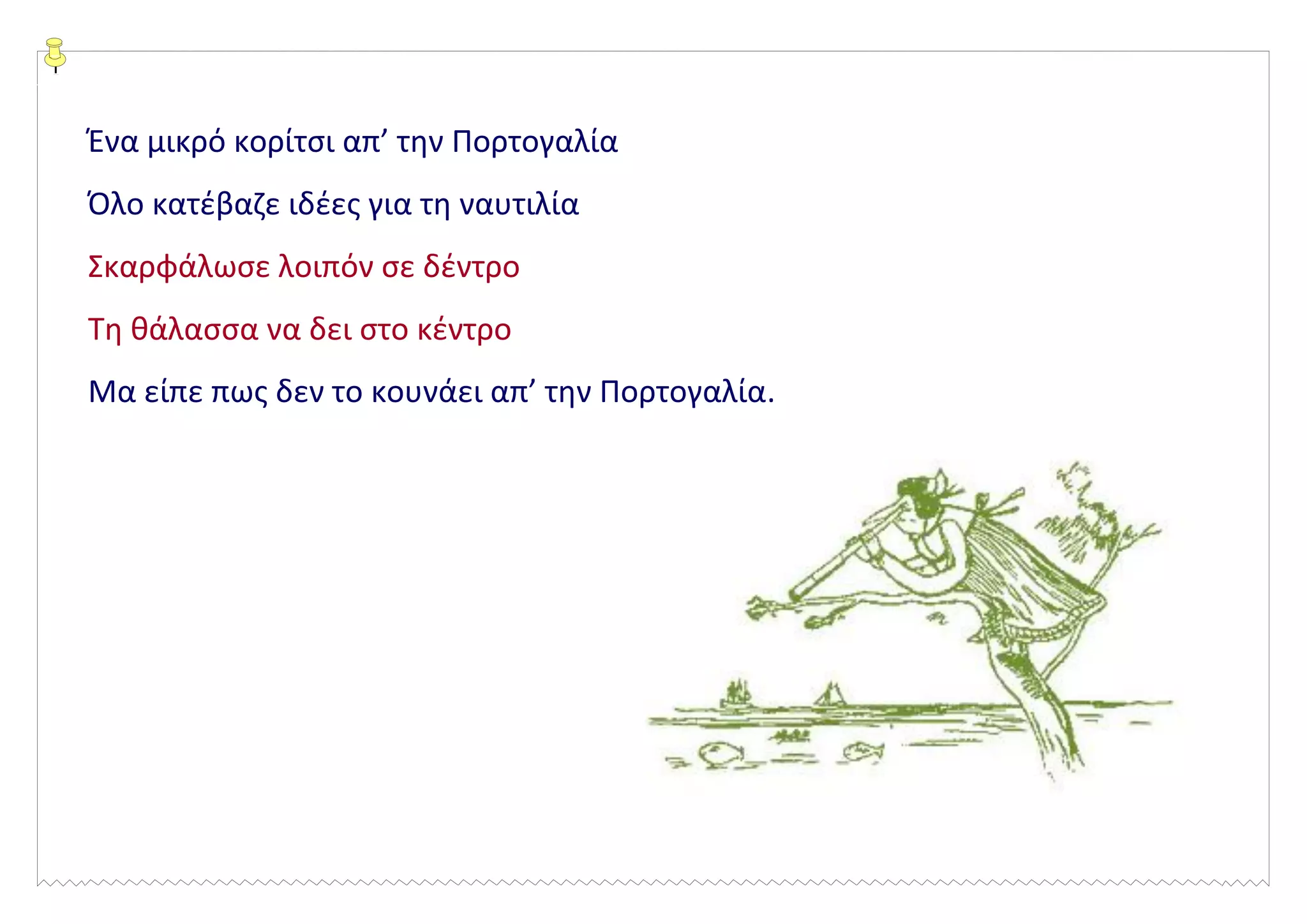 Ένα μικρό κορίτσι απ’ την Πορτογαλία
Όλο κατέβαζε ιδέες για τη ναυτιλία
Σκαρφάλωσε λοιπόν σε δέντρο
Τη θάλασσα να δει στο κέντρο
Μα είπε πως δεν το κουνάει απ’ την Πορτογαλία.
 