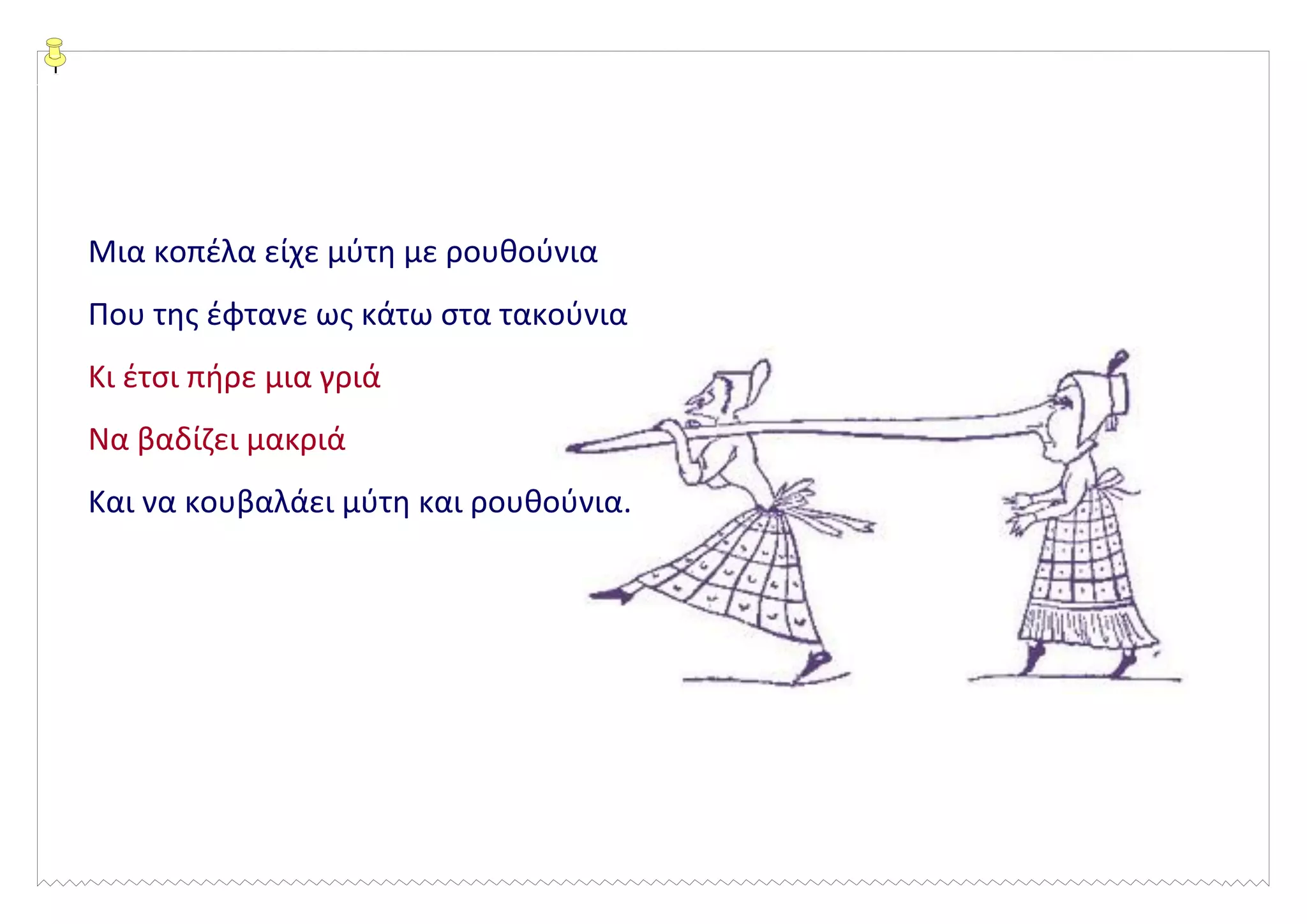 Μια κοπέλα είχε μύτη με ρουθούνια
Που της έφτανε ως κάτω στα τακούνια
Κι έτσι πήρε μια γριά
Να βαδίζει μακριά
Και να κουβαλάει μύτη και ρουθούνια.
 