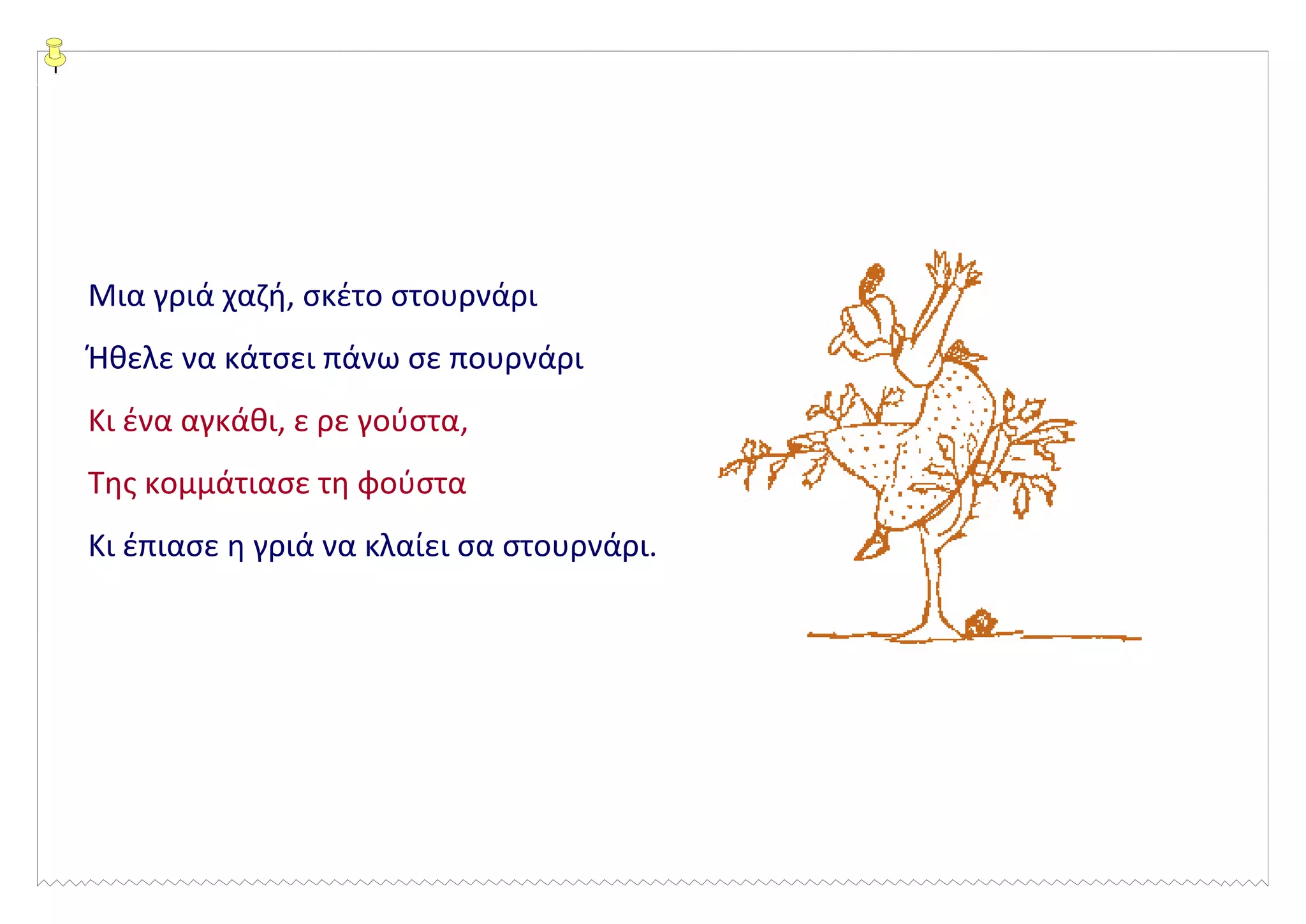 Μια γριά χαζή, σκέτο στουρνάρι
Ήθελε να κάτσει πάνω σε πουρνάρι
Κι ένα αγκάθι, ε ρε γούστα,
Της κομμάτιασε τη φούστα
Κι έπιασε η γριά να κλαίει σα στουρνάρι.
 