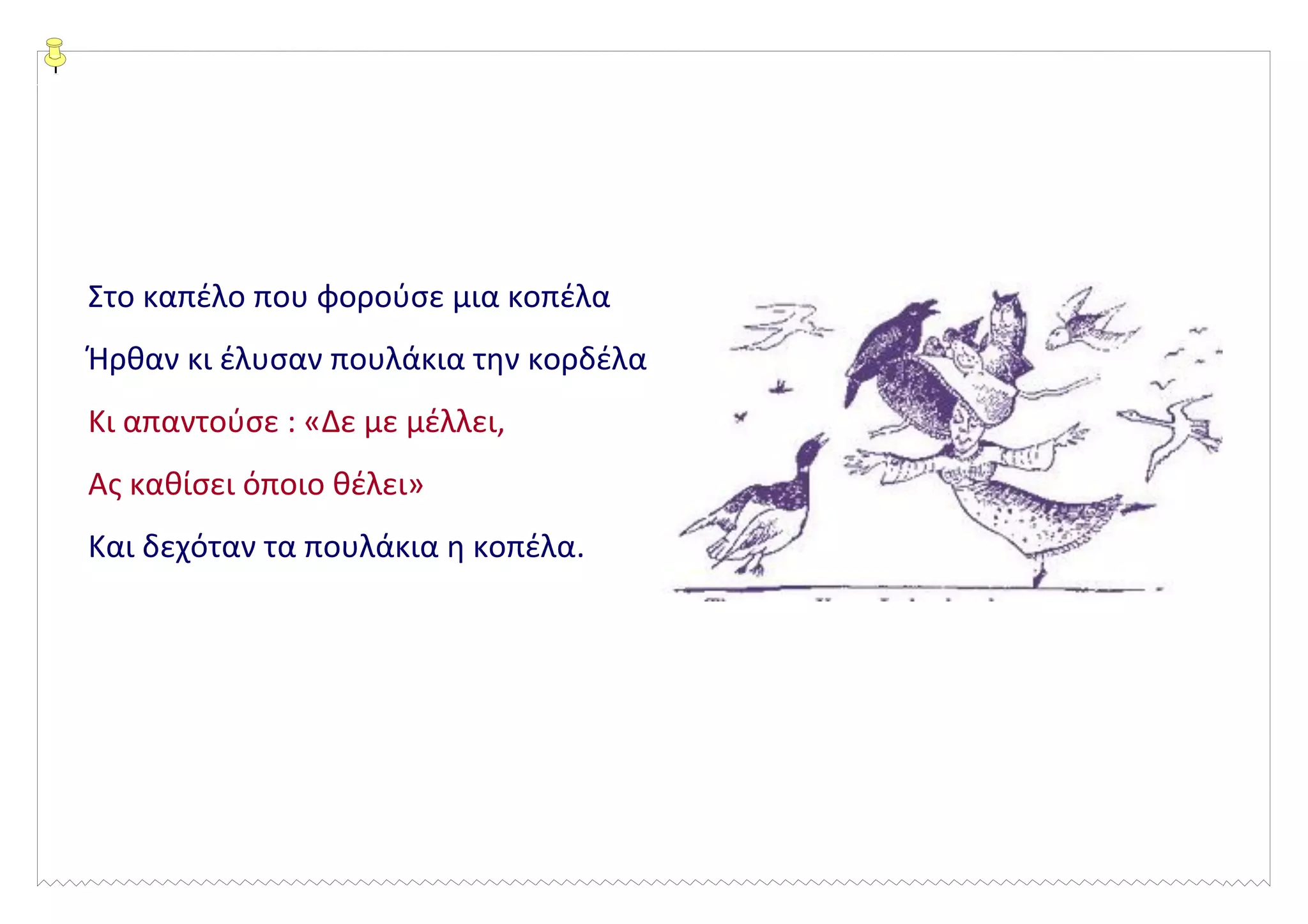 Στο καπέλο που φορούσε μια κοπέλα
Ήρθαν κι έλυσαν πουλάκια την κορδέλα
Κι απαντούσε : «Δε με μέλλει,
Ας καθίσει όποιο θέλει»
Και δεχόταν τα πουλάκια η κοπέλα.
 