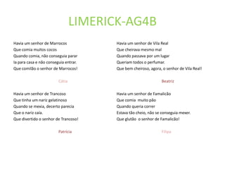 LIMERICK-AG4B
Havia um senhor de Marrocos             Havia um senhor de Vila Real
Que comia muitos cocos                  Que cheirava mesmo mal
Quando comia, não conseguia parar       Quando passava por um lugar
Ia para casa e não conseguia entrar.    Queriam todos o perfumar.
Que comilão o senhor de Marrocos!       Que bem cheiroso, agora, o senhor de Vila Real!

                         Cátia                                  Beatriz

Havia um senhor de Trancoso             Havia um senhor de Famalicão
Que tinha um nariz gelatinoso           Que comia muito pão
Quando se mexia, decerto parecia        Quando queria correr
Que o nariz caía.                       Estava tão cheio, não se conseguia mexer.
Que divertido o senhor de Trancoso!     Que glutão o senhor de Famalicão!

                         Patrícia                               Filipa
 