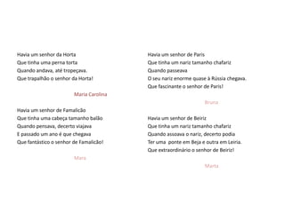 Havia um senhor da Horta                 Havia um senhor de Paris
Que tinha uma perna torta                Que tinha um nariz tamanho chafariz
Quando andava, até tropeçava.            Quando passeava
Que trapalhão o senhor da Horta!         O seu nariz enorme quase à Rússia chegava.
                                         Que fascinante o senhor de Paris!
                        Maria Carolina
                                                                 Bruna
Havia um senhor de Famalicão
Que tinha uma cabeça tamanho balão       Havia um senhor de Beiriz
Quando pensava, decerto viajava          Que tinha um nariz tamanho chafariz
E passado um ano é que chegava           Quando assoava o nariz, decerto podia
Que fantástico o senhor de Famalicão!    Ter uma ponte em Beja e outra em Leiria.
                                         Que extraordinário o senhor de Beiriz!
                        Mara
                                                                 Marta
 