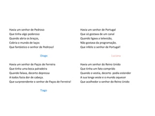Havia um senhor de Pedroso                         Havia um senhor de Portugal
Que tinha algo poderoso                            Que só gostava de um canal
Quando abria os braços,                            Quando ligava a televisão,
Cobria o mundo de laços                            Não gostava da programação.
Que fantástico o senhor de Pedroso!                Que infeliz o senhor de Portugal!

                        Diogo                                               Luciana

Havia um senhor de Paços de Ferreira               Havia um senhor do Reino Unido
Que tinha uma boca palradeira                      Que tinha um fato comprido
Quando falava, decerto depressa                    Quando o vestia, decerto podia estender
A todos fazia dor de cabeça.                       A sua longa veste e o mundo aquecer
Que surpreendente o senhor de Paços de Ferreira!   Que acolhedor o senhor do Reino Unido

                        Tiago
 