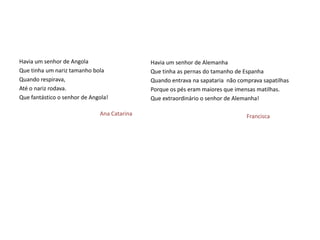 Havia um senhor de Angola                    Havia um senhor de Alemanha
Que tinha um nariz tamanho bola              Que tinha as pernas do tamanho de Espanha
Quando respirava,                            Quando entrava na sapataria não comprava sapatilhas
Até o nariz rodava.                          Porque os pés eram maiores que imensas matilhas.
Que fantástico o senhor de Angola!           Que extraordinário o senhor de Alemanha!

                              Ana Catarina                                      Francisca
 
