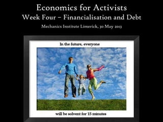 Economics for Activists
Week Four – Financialisation and Debt
Mechanics Institute Limerick, 30 May 2013
 