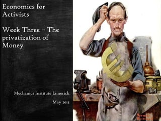 Economics for
Activists
Week Three – The
privatization of
Money
Mechanics Institute Limerick
May 2013
 