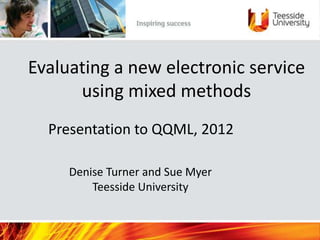 Evaluating a new electronic service
      using mixed methods
  Presentation to QQML, 2012

     Denise Turner and Sue Myer
         Teesside University
 