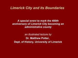 Limerick City and its Boundaries
A special event to mark the 400th
anniversary of Limerick City becoming an
administrative county
an illustrated lecture by
Dr. Matthew Potter,
Dept. of History, University of Limerick
 