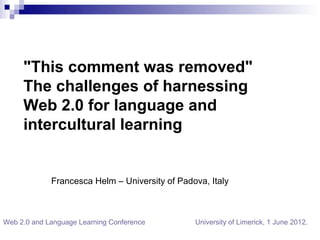 "This comment was removed"
     The challenges of harnessing
      “
     Web 2.0 for language and
     intercultural learning


             Francesca Helm – University of Padova, Italy



Web 2.0 and Language Learning Conference        University of Limerick, 1 June 2012.
 