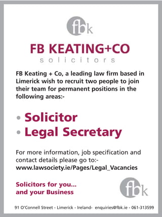 FB Keating + Co, a leading law firm based in
Limerick wish to recruit two people to join
their team for permanent positions in the
following areas:-


• Solicitor
• Legal Secretary
For more information, job specification and
contact details please go to:-
www.lawsociety.ie/Pages/Legal_Vacancies

Solicitors for you...
and your Business

91 O'Connell Street - Limerick - Ireland- enquiries@fbk.ie - 061-313599
 