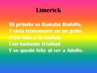 Limerick

Mi primito se llamaba Rodolfo,
Y vivía tristemente en un golfo.
Pero vino a la ciudad,
Con bastante frialdad
Y se quedó feliz al ver a Adolfo.
 