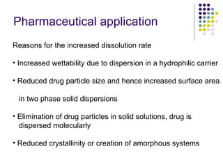 Pharmaceutical application Reasons for the increased dissolution rate Increased wettability due to dispersion in a hydrophilic carrier Reduced drug particle size and hence increased surface area    in two phase solid dispersions Elimination of drug particles in solid solutions, drug is    dispersed molecularly Reduced crystallinity or creation of amorphous systems  