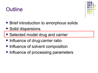Outline Brief introduction to amorphous solids Solid dispersions  Selected model drug and carrier Influence of drug:carrier ratio  Influence of solvent composition Influence of processing parameters 