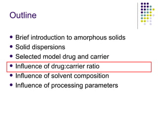 Outline Brief introduction to amorphous solids Solid dispersions  Selected model drug and carrier Influence of drug:carrier ratio  Influence of solvent composition Influence of processing parameters 