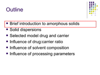 Outline Brief introduction to amorphous solids Solid dispersions  Selected model drug and carrier Influence of drug:carrier ratio  Influence of solvent composition Influence of processing parameters 