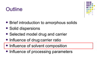 Outline Brief introduction to amorphous solids Solid dispersions  Selected model drug and carrier Influence of drug:carrier ratio  Influence of solvent composition Influence of processing parameters 