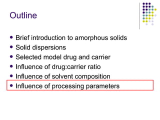 Outline Brief introduction to amorphous solids Solid dispersions  Selected model drug and carrier Influence of drug:carrier ratio  Influence of solvent composition Influence of processing parameters 