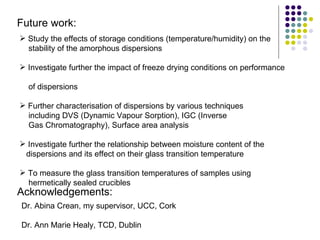 Future work: Study the effects of storage conditions (temperature/humidity) on the stability of the amorphous dispersions Investigate further the impact of freeze drying conditions on performance    of dispersions Further characterisation of dispersions by various techniques  including DVS (Dynamic Vapour Sorption), IGC (Inverse  Gas Chromatography), Surface area analysis Investigate further the relationship between moisture content of the    dispersions and its effect on their glass transition temperature  To measure the glass transition temperatures of samples using  hermetically sealed crucibles Acknowledgements: Dr. Abina Crean, my supervisor, UCC, Cork Dr. Ann Marie Healy, TCD, Dublin 