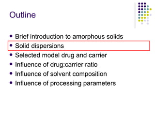 Outline Brief introduction to amorphous solids Solid dispersions  Selected model drug and carrier Influence of drug:carrier ratio  Influence of solvent composition Influence of processing parameters 