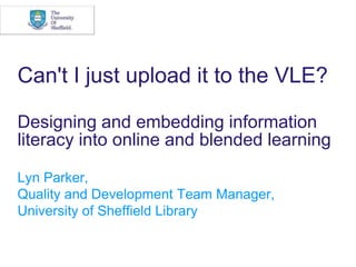 Can&apos;t I just upload it to the VLE? Designing and embedding information literacy into online and blended learning  Lyn Parker,  Quality and Development Team Manager,  University of Sheffield Library 