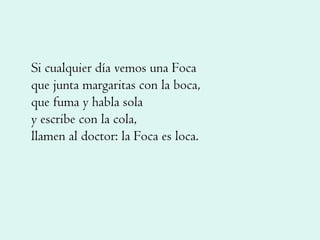 Si cualquier día vemos una Foca que junta margaritas con la boca, que fuma y habla sola y escribe con la cola, llamen al doctor: la Foca es loca. 