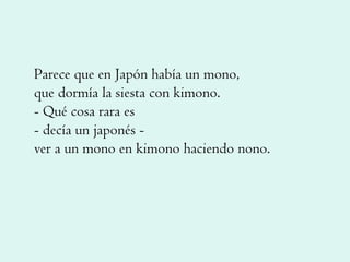 Parece que en Japón había un mono, que dormía la siesta con kimono. - Qué cosa rara es - decía un japonés - ver a un mono en kimono haciendo nono. 