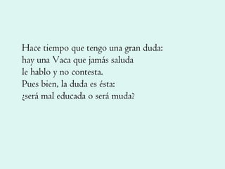 Hace tiempo que tengo una gran duda: hay una Vaca que jamás saluda le hablo y no contesta. Pues bien, la duda es ésta: ¿será mal educada o será muda? 