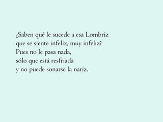 ¿Saben qué le sucede a esa Lombriz que se siente infeliz, muy infeliz? Pues no le pasa nada, sólo que está resfriada y no puede sonarse la nariz. 
