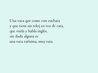 Una vaca que come con cuchara y que tiene un reloj en vez de cara, que vuela y habla inglés, sin duda alguna es una vaca rarísima, muy rara. 