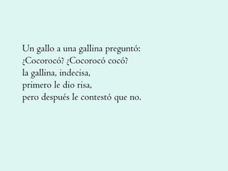 Un gallo a una gallina preguntó: ¿Cocorocó? ¿Cocorocó cocó? la gallina, indecisa, primero le dio risa, pero después le contestó que no. 