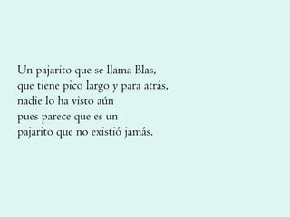 Un pajarito que se llama Blas, que tiene pico largo y para atrás, nadie lo ha visto aún pues parece que es un pajarito que no existió jamás. 