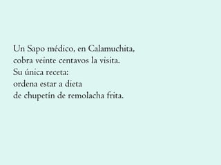 Un Sapo médico, en Calamuchita, cobra veinte centavos la visita. Su única receta: ordena estar a dieta de chupetín de remolacha frita. 