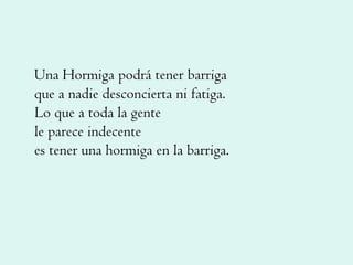 Una Hormiga podrá tener barriga que a nadie desconcierta ni fatiga. Lo que a toda la gente le parece indecente es tener una hormiga en la barriga. 