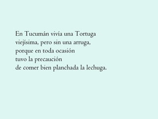 En Tucumán vivía una Tortuga viejísima, pero sin una arruga, porque en toda ocasión tuvo la precaución de comer bien planchada la lechuga. 