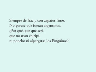 Siempre de frac y con zapatos finos, No parece que fueran argentinos. ¿Por qué, por qué será que no usan chiripá ni poncho ni alpargatas los Pingüinos? 