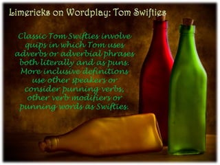 Limericks on Wordplay: Tom Swifties Classic Tom Swifties involve quips in which Tom uses adverbs or adverbial phrases both literally and as puns. More inclusive definitions use other speakers or consider punning verbs, other verb modifiers or punning words as Swifties. 